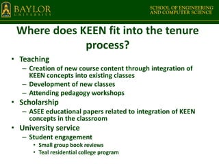 Where does KEEN fit into the tenure
process?
• Teaching
– Creation of new course content through integration of
KEEN concepts into existing classes
– Development of new classes
– Attending pedagogy workshops
• Scholarship
– ASEE educational papers related to integration of KEEN
concepts in the classroom
• University service
– Student engagement
• Small group book reviews
• Teal residential college program
 