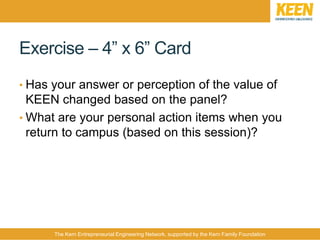 The Kern Entrepreneurial Engineering Network, supported by the Kern Family Foundation
Exercise – 4” x 6” Card
• Has your answer or perception of the value of
KEEN changed based on the panel?
• What are your personal action items when you
return to campus (based on this session)?
 