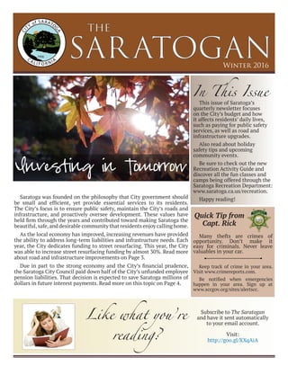 SARATOGAN
the
Winter 2016
Saratoga was founded on the philosophy that City government should
be small and efficient, yet provide essential services to its residents.
The City’s focus is to ensure public safety, maintain the City’s roads and
infrastructure, and proactively oversee development. These values have
held firm through the years and contributed toward making Saratoga the
beautiful,safe,and desirable community that residents enjoy calling home.
As the local economy has improved, increasing revenues have provided
the ability to address long-term liabilities and infrastructure needs. Each
year, the City dedicates funding to street resurfacing. This year, the City
was able to increase street resurfacing funding by almost 30%. Read more
about road and infrastructure improvements on Page 3.
Due in part to the strong economy and the City’s financial prudence,
the Saratoga City Council paid down half of the City’s unfunded employee
pension liabilities. That decision is expected to save Saratoga millions of
dollars in future interest payments. Read more on this topic on Page 4.
Investing in Tomorrow
In This Issue
This issue of Saratoga’s
quarterly newsletter focuses
on the City’s budget and how
it affects residents’ daily lives,
such as paying for public safety
services, as well as road and
infrastructure upgrades.
Also read about holiday
safety tips and upcoming
community events.
Be sure to check out the new
Recreation Activity Guide and
discover all the fun classes and
camps being offered through the
Saratoga Recreation Department:
www.saratoga.ca.us/recreation.
Happy reading!
Many thefts are crimes of
opportunity. Don’t make it
easy for criminals. Never leave
valuables in your car.
Keep track of crime in your area.
Visit www.crimereports.com.
Be notified when emergencies
happen in your area. Sign up at
www.sccgov.org/sites/alertscc.
Quick Tip from
Capt. Rick
Like what you’re
reading?
Subscribe to The Saratogan
and have it sent automatically
to your email account.
Visit:
http://goo.gl/XXqAiA
 