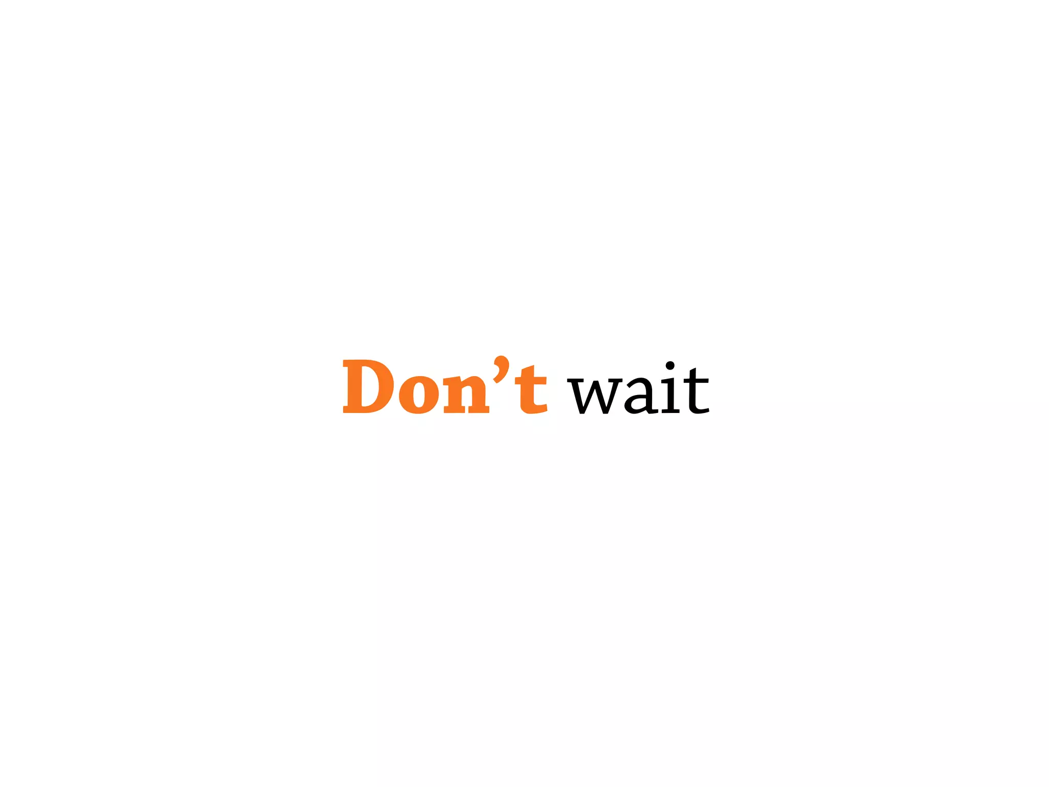Don’t wait
 