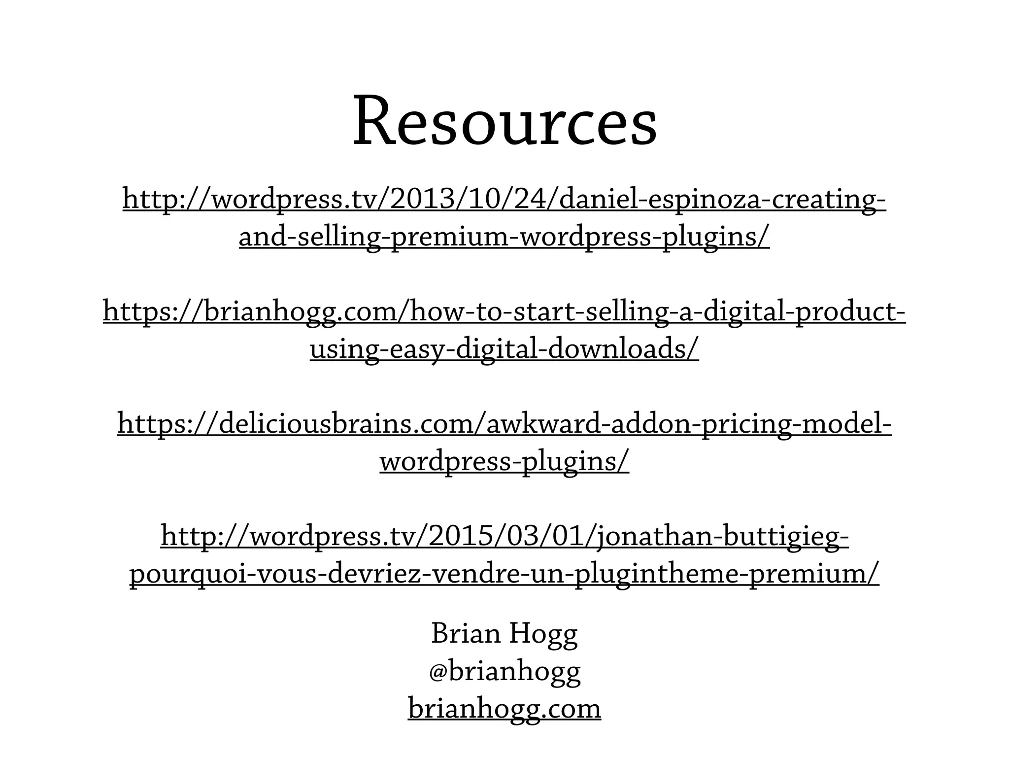 Resources
http://wordpress.tv/2013/10/24/daniel-espinoza-creating-
and-selling-premium-wordpress-plugins/
https://brianhogg.com/how-to-start-selling-a-digital-product-
using-easy-digital-downloads/
https://deliciousbrains.com/awkward-addon-pricing-model-
wordpress-plugins/
http://wordpress.tv/2015/03/01/jonathan-buttigieg-
pourquoi-vous-devriez-vendre-un-plugintheme-premium/
Brian Hogg
@brianhogg
brianhogg.com
 