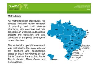 Methodology
As methodological procedures, we
adopted literature review; research
of planning and civil defense
structures, with interviews and data
collection on websites, publications,
projects and legislation; and data
collection on the press coverage of
recent disasters.
The territorial scope of the research
was restricted to the major cities of
the southern and southeastern
states of Brazil: Rio Grande do Sul,
Santa Catarina, Paraná, São Paulo,
Rio de Janeiro, Minas Gerais and
Espirito Santo.
PORTO ALEGRE
FLORIANÓPOLIS
BLUMENAU
CURITIBA
SÃO PAULO
RIO DE JANEIRO
VITORIA
BELO HORIZONTE
 