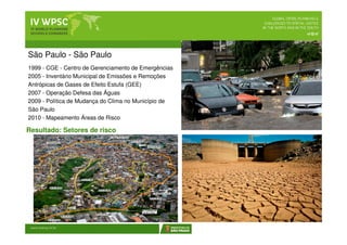 São Paulo - São Paulo
1999 - CGE - Centro de Gerenciamento de Emergências
2005 - Inventário Municipal de Emissões e Remoções
Antrópicas de Gases de Efeito Estufa (GEE)
2007 - Operação Defesa das Águas
2009 - Política de Mudança do Clima no Município de
São Paulo
2010 - Mapeamento Áreas de Risco
 