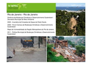 Rio de Janeiro - Rio de Janeiro
Gerência de Mudanças Climáticas e Desenvolvimento Sustentável -
Secretaria Municipal de Meio Ambiente
2005 - Inventário de Emissões de Gases de Efeito Estufa
2009 - Fórum Carioca de Mudanças Climáticas e Desenvolvimento
Sustentável
Mapa de Vulnerabilidade da Região Metropolitana do Rio de Janeiro
2011 - Política Municipal de Mudanças Climáticas e Desenvolvimento
Sustentável
 