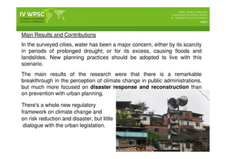 Main Results and Contributions
In the surveyed cities, water has been a major concern, either by its scarcity
in periods of prolonged drought; or for its excess, causing floods and
landslides. New planning practices should be adopted to live with this
scenario.
The main results of the research were that there is a remarkable
breakthrough in the perception of climate change in public administrations,
but much more focused on disaster response and reconstruction than
on prevention with urban planning.
There's a whole new regulatory
framework on climate change and
on risk reduction and disaster, but little
dialogue with the urban legislation.
 