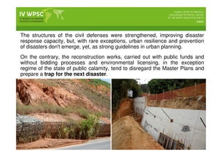 The structures of the civil defenses were strengthened, improving disaster
response capacity, but, with rare exceptions, urban resilience and prevention
of disasters don't emerge, yet, as strong guidelines in urban planning.
On the contrary, the reconstruction works, carried out with public funds and
without bidding processes and environmental licensing, in the exception
regime of the state of public calamity, tend to disregard the Master Plans and
prepare a trap for the next disaster.
 