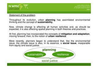Statement of the problem
Throughout its evolution, urban planning has assimilated environmental
thinking and the concept of sustainability.
Now, climate change is affecting all human activities and, as should be
expected, it is also affecting spatial planning in both theories and practices.
At first, planning has incorporated the concepts of mitigation and adaptation,
moving forward, then, to the notion of urban resilience.
More recently, planners began to understand that, like the environmental
issue, the climate issue is also, in its essence, a social issue, inseparable
from equity and social justice.
planning
sustainability resilience
social justice
 