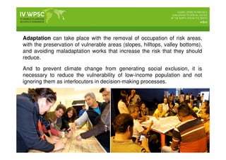 Adaptation can take place with the removal of occupation of risk areas,
with the preservation of vulnerable areas (slopes, hilltops, valley bottoms),
and avoiding maladaptation works that increase the risk that they should
reduce.
And to prevent climate change from generating social exclusion, it is
necessary to reduce the vulnerability of low-income population and not
ignoring them as interlocutors in decision-making processes.
 