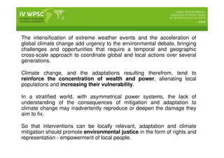 The intensification of extreme weather events and the acceleration of
global climate change add urgency to the environmental debate, bringing
challenges and opportunities that require a temporal and geographic
cross-scale approach to coordinate global and local actions over several
generations.
Climate change, and the adaptations resulting therefrom, tend to
reinforce the concentration of wealth and power, alienating local
populations and increasing their vulnerability.
In a stratified world, with asymmetrical power systems, the lack of
understanding of the consequences of mitigation and adaptation to
climate change may inadvertently reproduce or deepen the damage they
aim to fix.
So that interventions can be locally relevant, adaptation and climate
mitigation should promote environmental justice in the form of rights and
representation - empowerment of local people.
 
