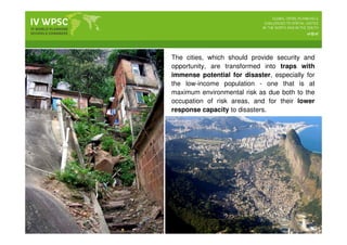 The cities, which should provide security and
opportunity, are transformed into traps with
immense potential for disaster, especially for
the low-income population - one that is at
maximum environmental risk as due both to the
occupation of risk areas, and for their lower
response capacity to disasters.
 