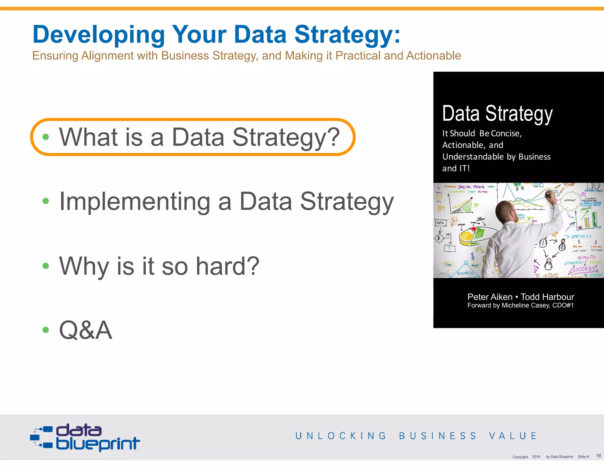 Developing Your Data Strategy:  
Ensuring Alignment with Business Strategy, and Making it Practical and Actionable
16Copyright 2016 by Data Blueprint Slide #
Data Strategy
It	Should	 Be	Concise,	
Actionable,	and	
Understandable	by	Business	
and	IT!
Peter	J.	Aiken	•	Todd	Harbour
Peter Aiken • Todd Harbour 
Forward by Micheline Casey, CDO#1
• What is a Data Strategy?
• Implementing a Data Strategy
• Why is it so hard?
• Q&A
 
