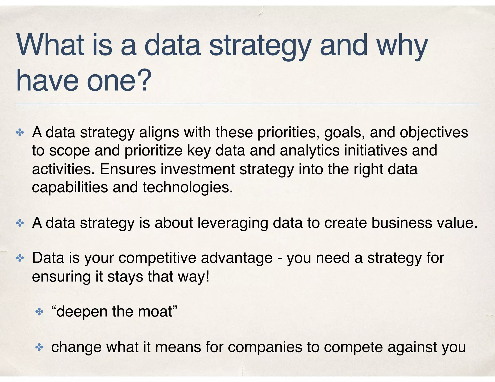 What is a data strategy and why
have one?
✤ A data strategy aligns with these priorities, goals, and objectives
to scope and prioritize key data and analytics initiatives and
activities. Ensures investment strategy into the right data
capabilities and technologies.
✤ A data strategy is about leveraging data to create business value.
✤ Data is your competitive advantage - you need a strategy for
ensuring it stays that way!
✤ “deepen the moat”
✤ change what it means for companies to compete against you
 