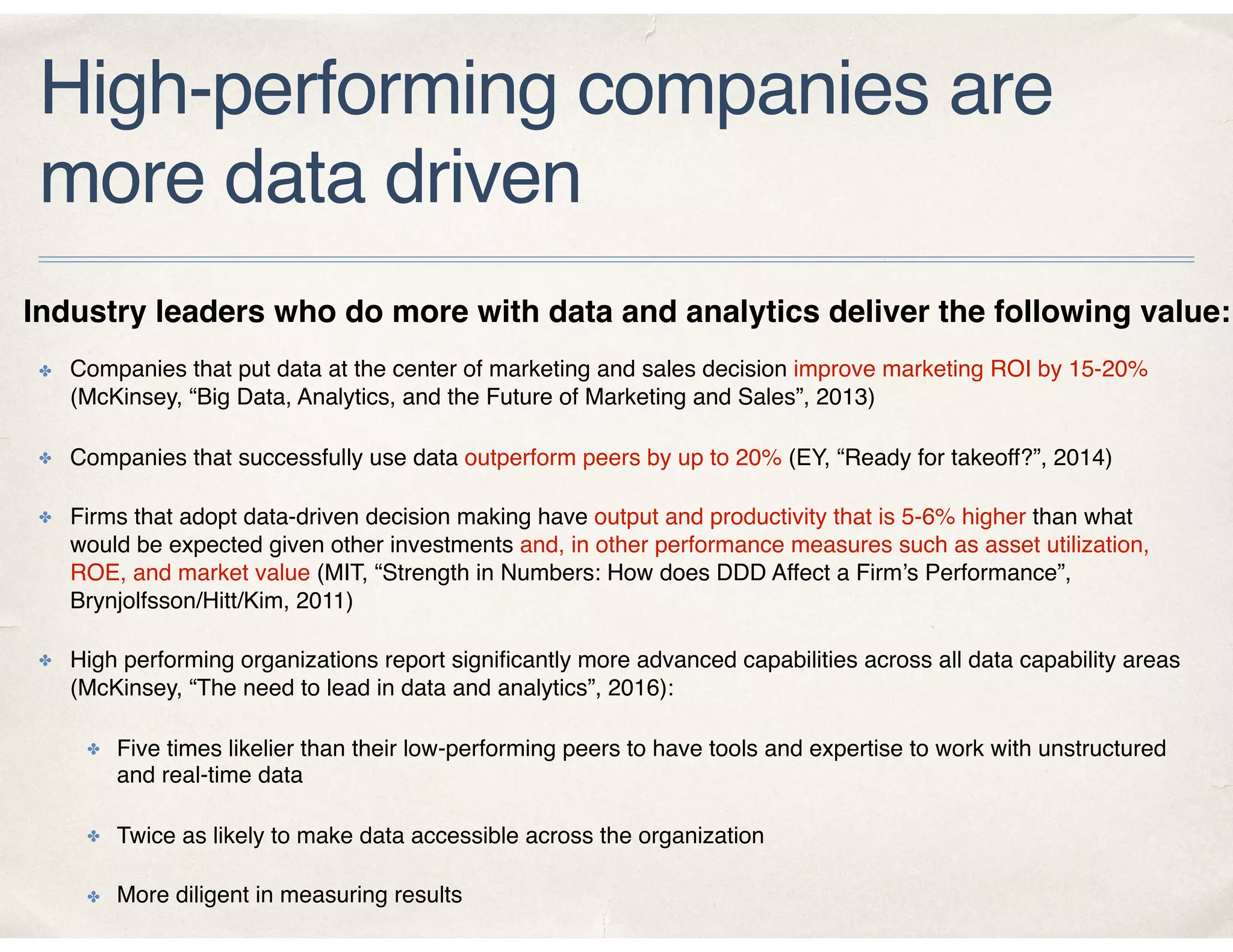 High-performing companies are
more data driven
✤ Companies that put data at the center of marketing and sales decision improve marketing ROI by 15-20%
(McKinsey, “Big Data, Analytics, and the Future of Marketing and Sales”, 2013)
✤ Companies that successfully use data outperform peers by up to 20% (EY, “Ready for takeoff?”, 2014)
✤ Firms that adopt data-driven decision making have output and productivity that is 5-6% higher than what
would be expected given other investments and, in other performance measures such as asset utilization,
ROE, and market value (MIT, “Strength in Numbers: How does DDD Affect a Firm’s Performance”,
Brynjolfsson/Hitt/Kim, 2011)
✤ High performing organizations report signiﬁcantly more advanced capabilities across all data capability areas
(McKinsey, “The need to lead in data and analytics”, 2016):
✤ Five times likelier than their low-performing peers to have tools and expertise to work with unstructured
and real-time data
✤ Twice as likely to make data accessible across the organization
✤ More diligent in measuring results
Industry leaders who do more with data and analytics deliver the following value:
 