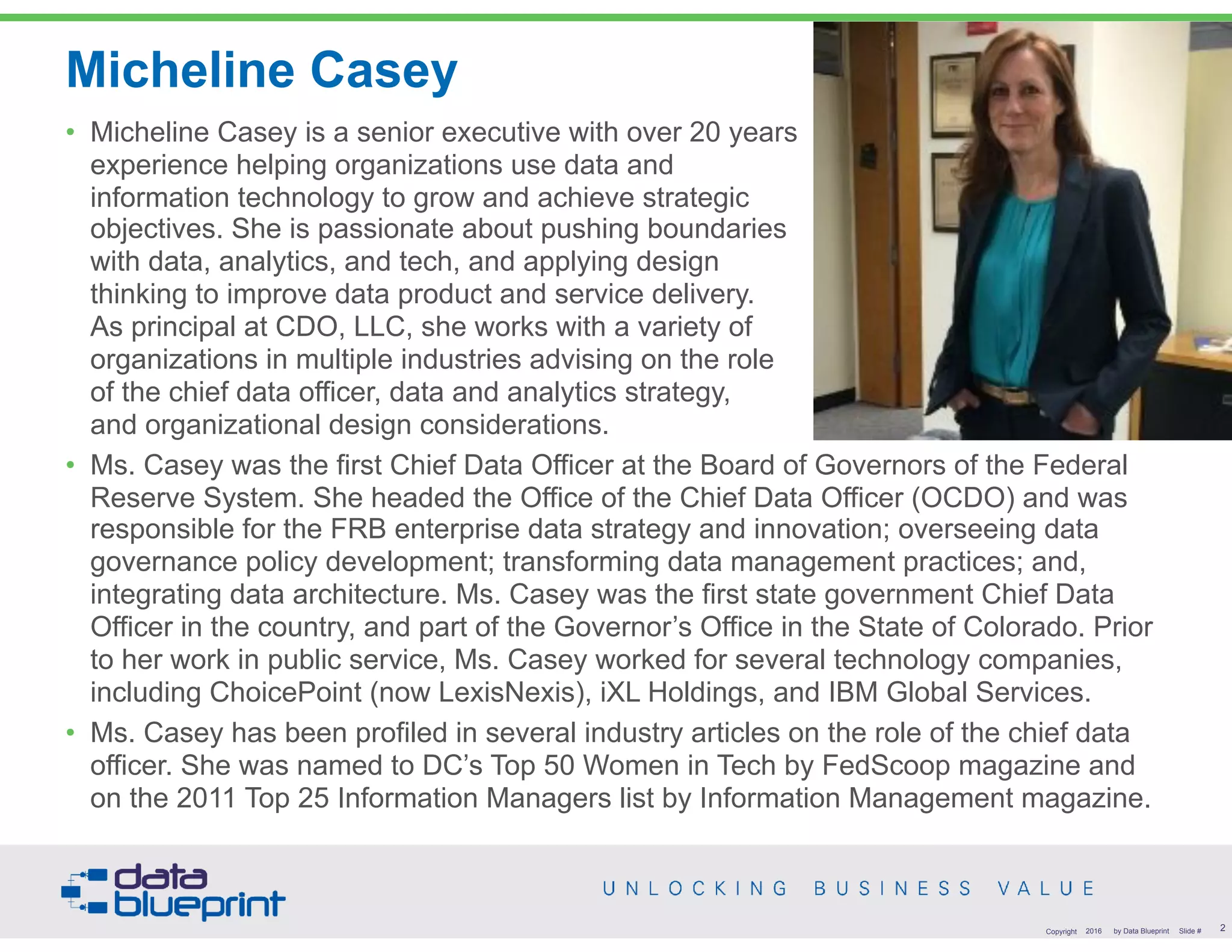 Micheline Casey
• Micheline Casey is a senior executive with over 20 years  
experience helping organizations use data and  
information technology to grow and achieve strategic  
objectives. She is passionate about pushing boundaries  
with data, analytics, and tech, and applying design  
thinking to improve data product and service delivery.  
As principal at CDO, LLC, she works with a variety of  
organizations in multiple industries advising on the role  
of the chief data officer, data and analytics strategy,  
and organizational design considerations.
• Ms. Casey was the first Chief Data Officer at the Board of Governors of the Federal
Reserve System. She headed the Office of the Chief Data Officer (OCDO) and was
responsible for the FRB enterprise data strategy and innovation; overseeing data
governance policy development; transforming data management practices; and,
integrating data architecture. Ms. Casey was the first state government Chief Data
Officer in the country, and part of the Governor’s Office in the State of Colorado. Prior
to her work in public service, Ms. Casey worked for several technology companies,
including ChoicePoint (now LexisNexis), iXL Holdings, and IBM Global Services.
• Ms. Casey has been profiled in several industry articles on the role of the chief data
officer. She was named to DC’s Top 50 Women in Tech by FedScoop magazine and
on the 2011 Top 25 Information Managers list by Information Management magazine.
2Copyright 2016 by Data Blueprint Slide #
 