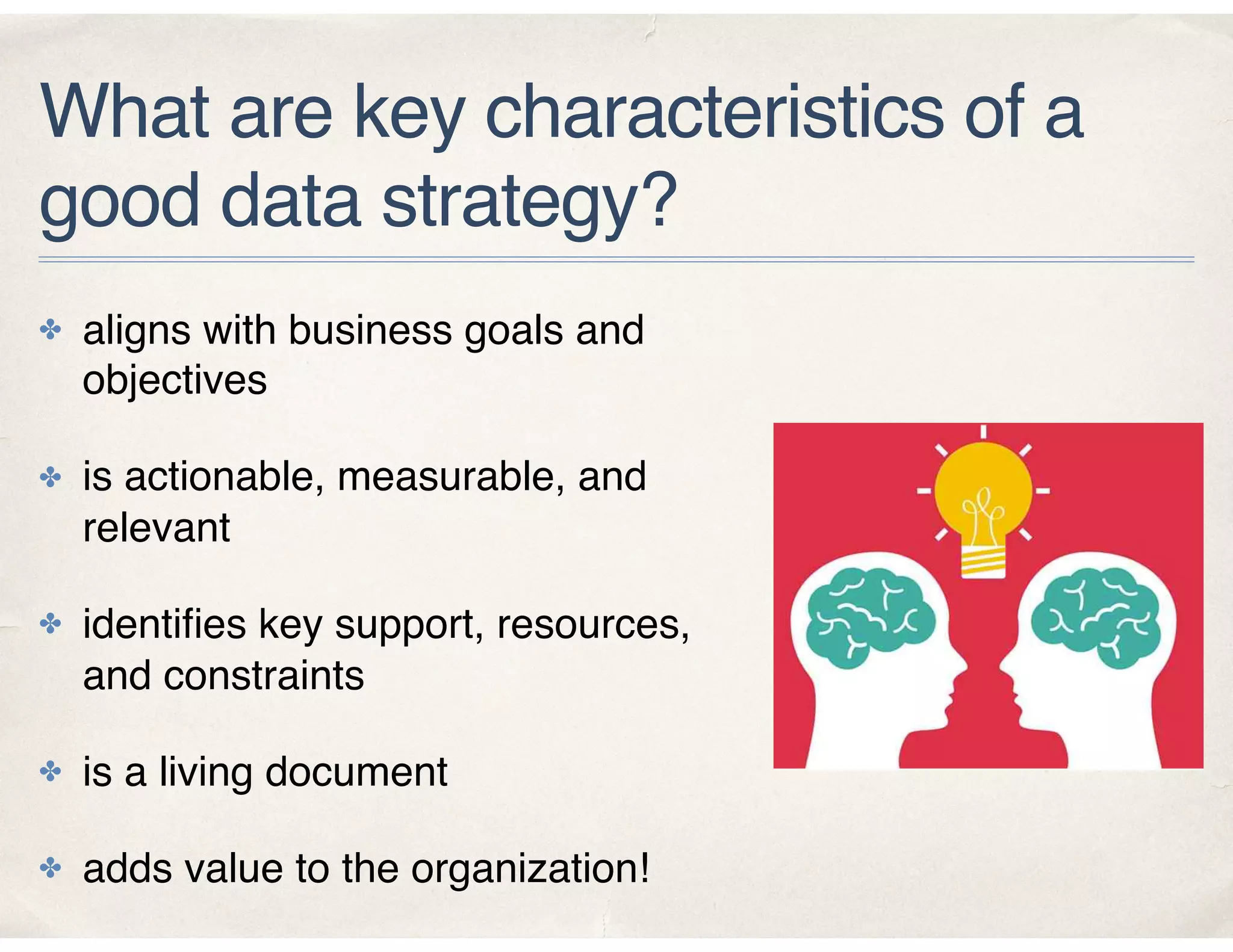 What are key characteristics of a
good data strategy?
✤ aligns with business goals and
objectives
✤ is actionable, measurable, and
relevant
✤ identiﬁes key support, resources,
and constraints
✤ is a living document
✤ adds value to the organization!
 