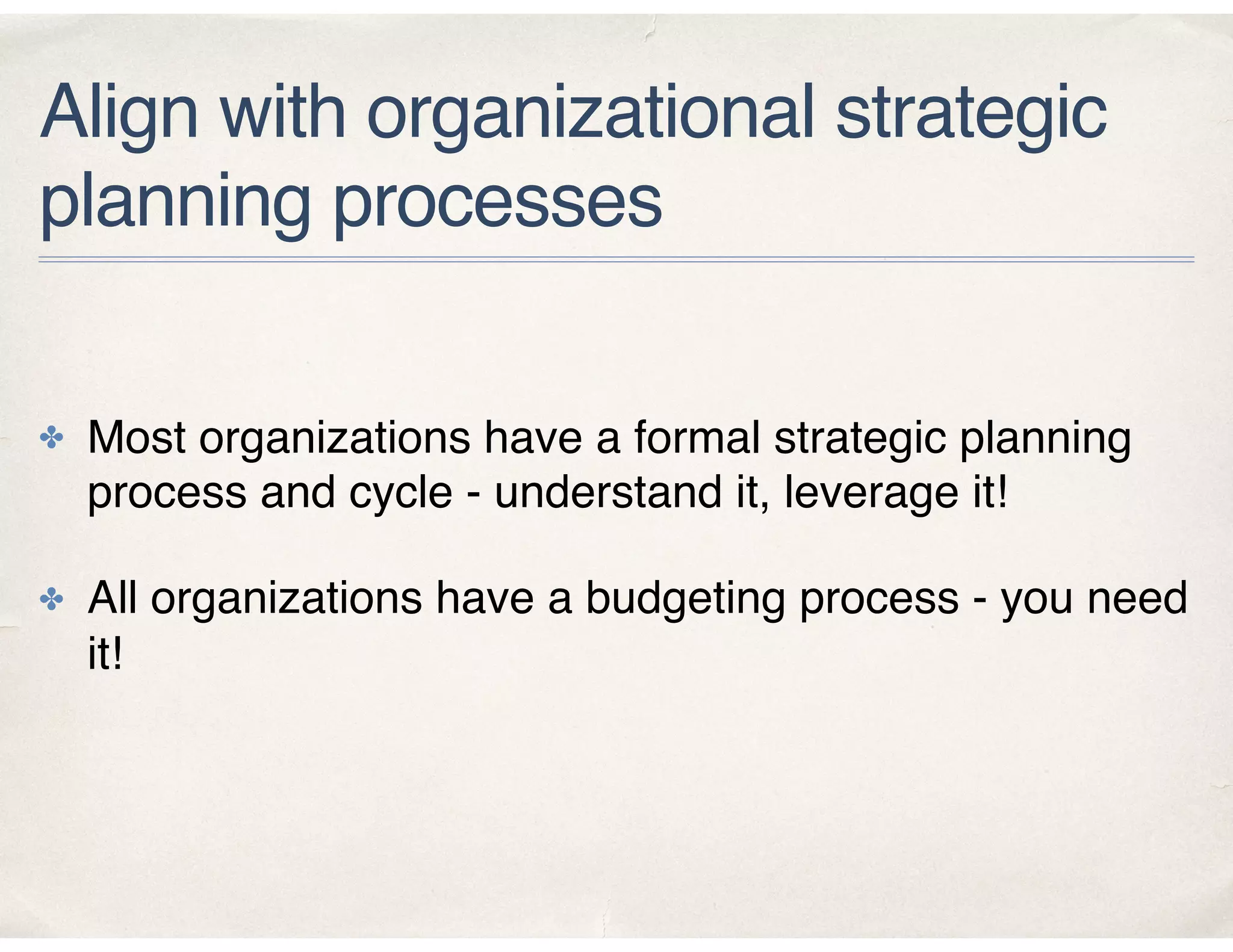 Align with organizational strategic
planning processes
✤ Most organizations have a formal strategic planning
process and cycle - understand it, leverage it!
✤ All organizations have a budgeting process - you need
it!
 