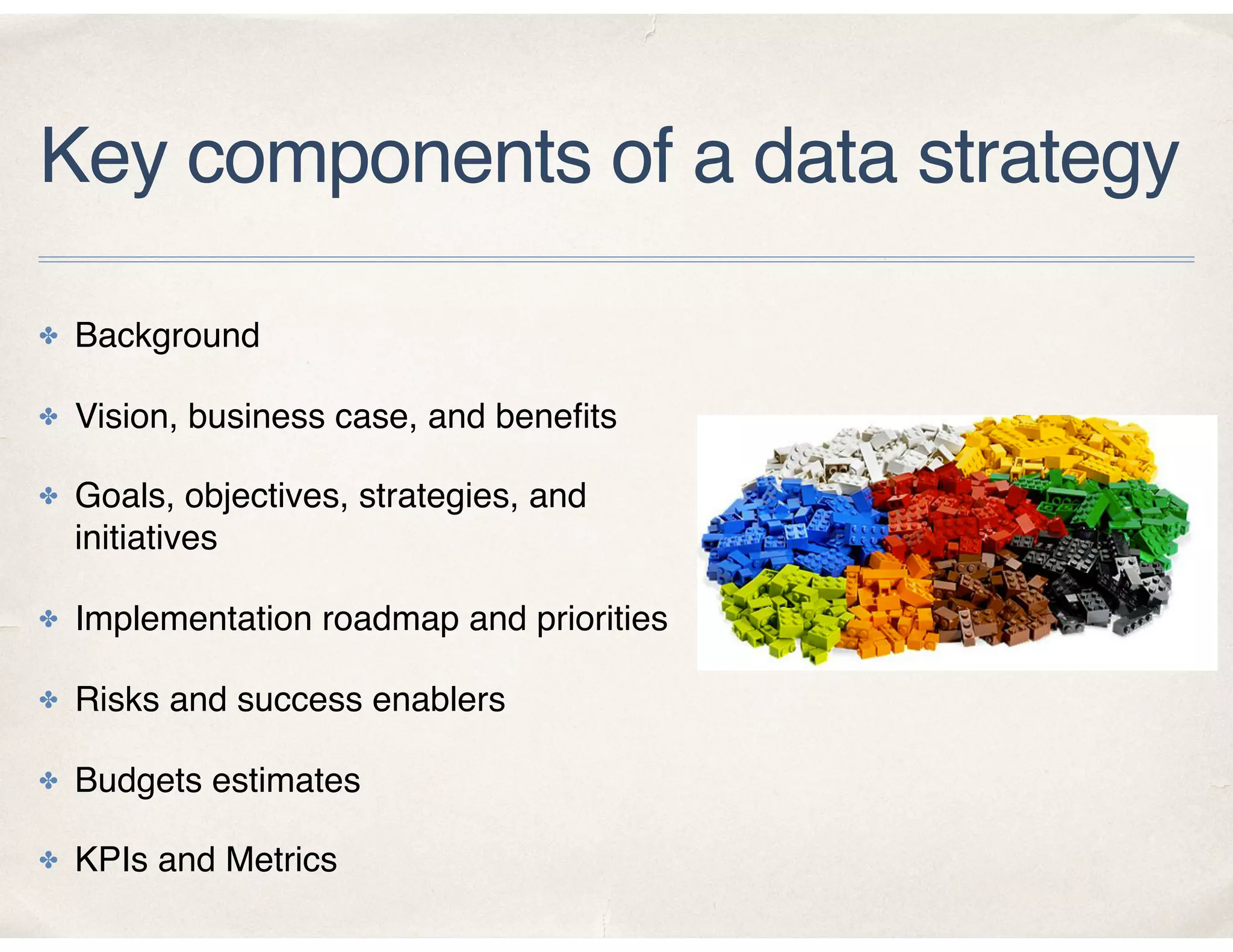 Key components of a data strategy
✤ Background
✤ Vision, business case, and beneﬁts
✤ Goals, objectives, strategies, and
initiatives
✤ Implementation roadmap and priorities
✤ Risks and success enablers
✤ Budgets estimates
✤ KPIs and Metrics
 