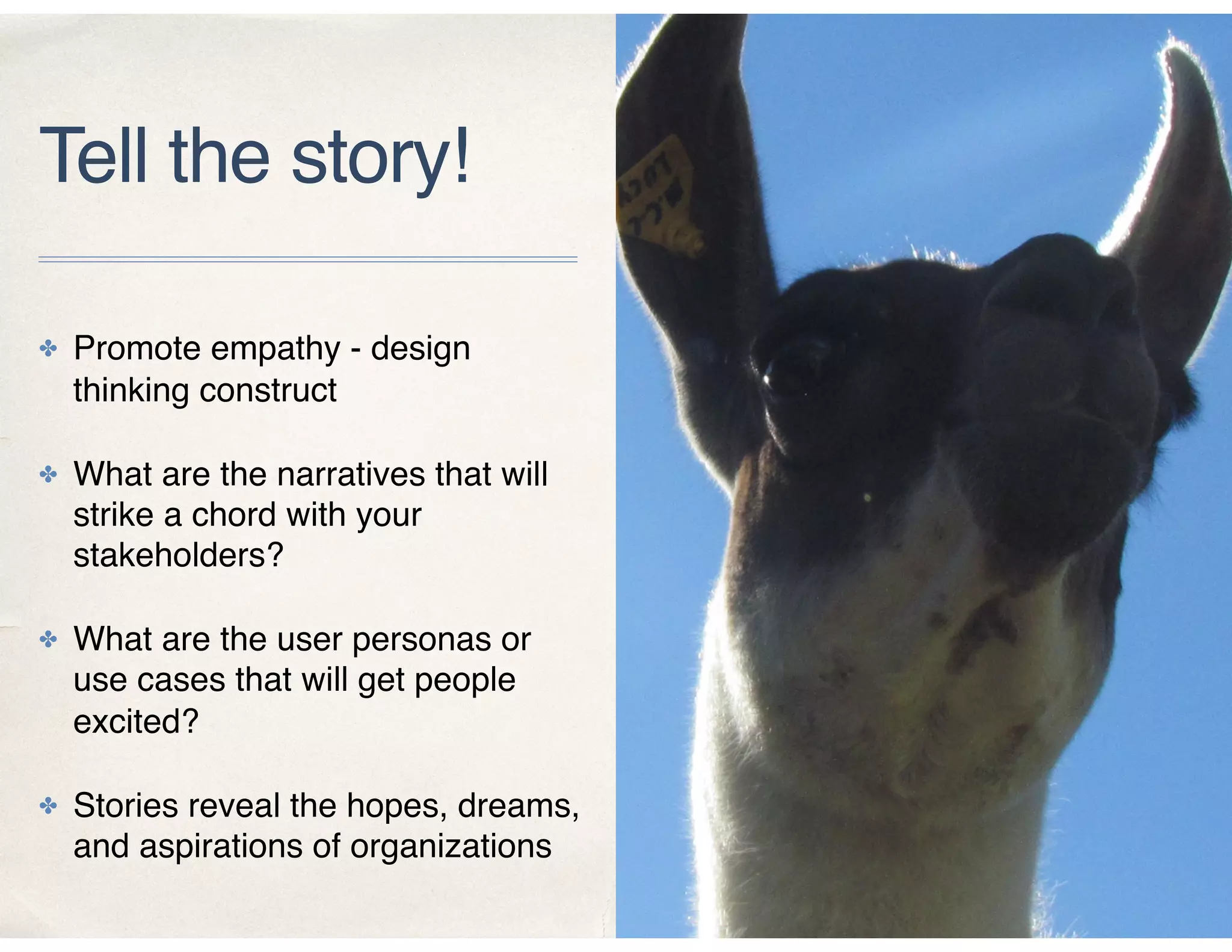 Tell the story!
✤ Promote empathy - design
thinking construct
✤ What are the narratives that will
strike a chord with your
stakeholders?
✤ What are the user personas or
use cases that will get people
excited?
✤ Stories reveal the hopes, dreams,
and aspirations of organizations
 