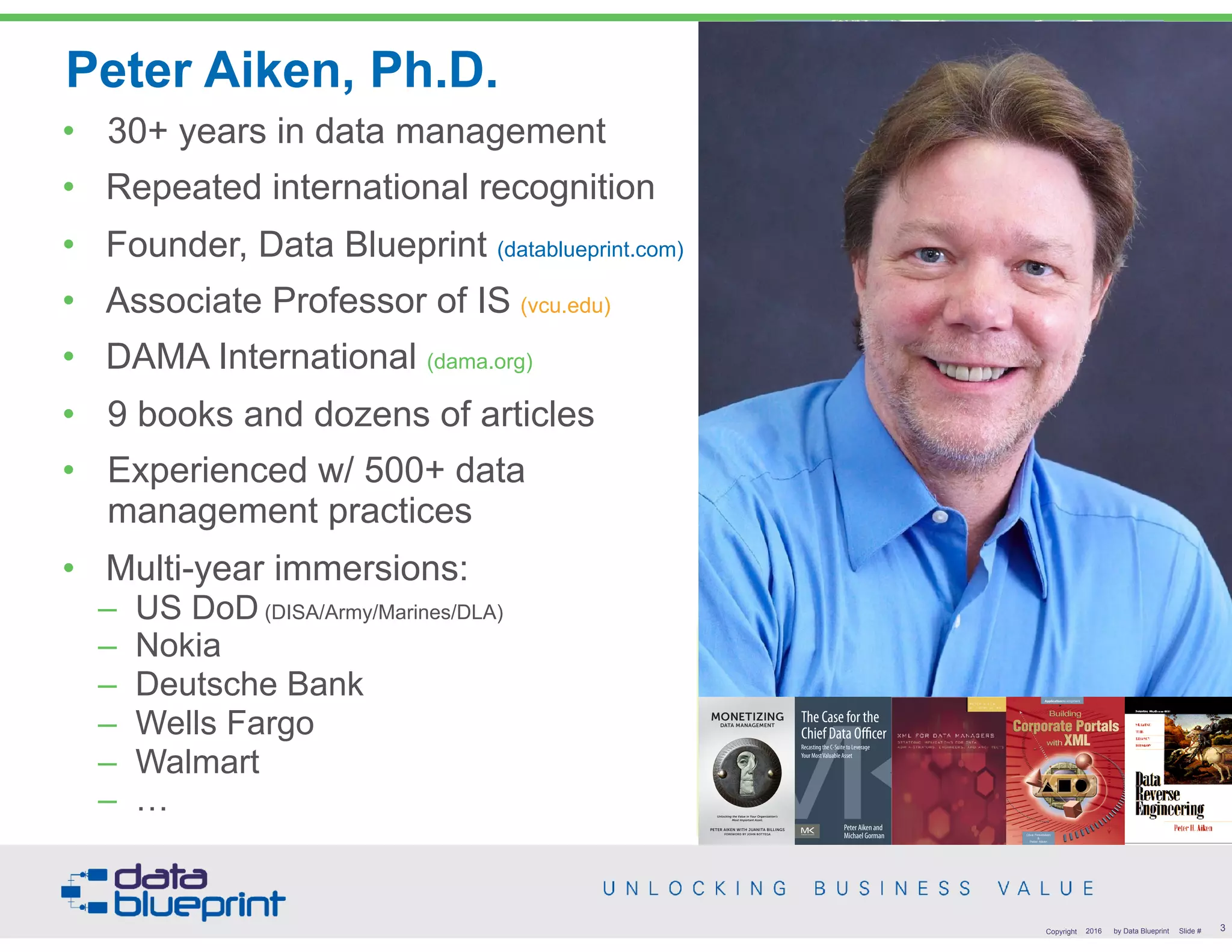 • 30+ years in data management
• Repeated international recognition
• Founder, Data Blueprint (datablueprint.com)
• Associate Professor of IS (vcu.edu)
• DAMA International (dama.org)
• 9 books and dozens of articles
• Experienced w/ 500+ data
management practices
• Multi-year immersions:
– US DoD (DISA/Army/Marines/DLA)
– Nokia
– Deutsche Bank
– Wells Fargo
– Walmart
– …
Peter Aiken, Ph.D.
• DAMA International President 2009-2013
• DAMA International Achievement Award 2001 (with
Dr. E. F. "Ted" Codd
• DAMA International Community Award 2005
PETER AIKEN WITH JUANITA BILLINGS
FOREWORD BY JOHN BOTTEGA
MONETIZING
DATA MANAGEMENT
Unlocking the Value in Your Organization’s
Most Important Asset.
The Case for the
Chief Data Officer
Recasting the C-Suite to Leverage
Your MostValuable Asset
Peter Aiken and
Michael Gorman
3Copyright 2016 by Data Blueprint Slide #
 