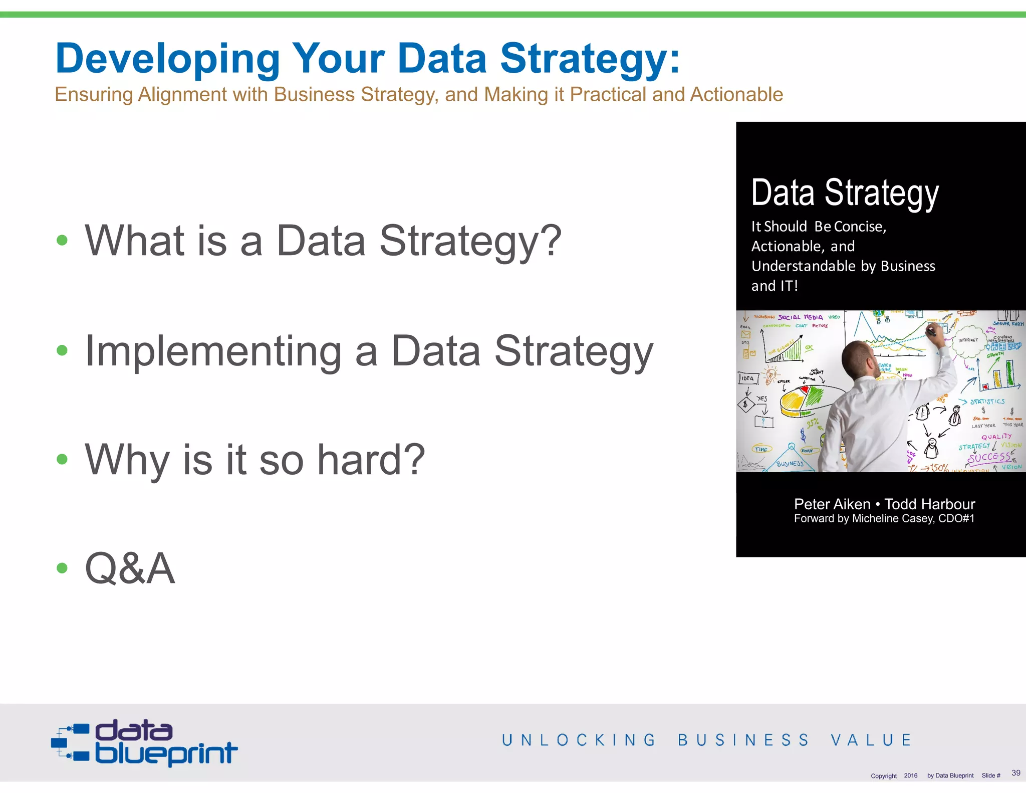 Copyright 2016 by Data Blueprint Slide #
Developing Your Data Strategy:  
Ensuring Alignment with Business Strategy, and Making it Practical and Actionable
• What is a Data Strategy?
• Implementing a Data Strategy
• Why is it so hard?
• Q&A
Copyright 2016 by Data Blueprint Slide #
Data Strategy
It	Should	 Be	Concise,	
Actionable,	and	
Understandable	by	Business	
and	IT!
Peter	J.	Aiken	•	Todd	Harbour
39
Peter Aiken • Todd Harbour 
Forward by Micheline Casey, CDO#1
 