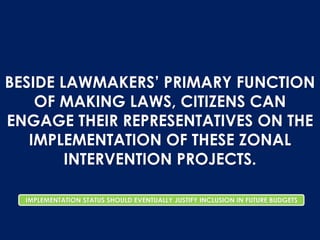 BESIDE LAWMAKERS’ PRIMARY FUNCTION
OF MAKING LAWS, CITIZENS CAN
ENGAGE THEIR REPRESENTATIVES ON THE
IMPLEMENTATION OF THESE ZONAL
INTERVENTION PROJECTS.
IMPLEMENTATION STATUS SHOULD EVENTUALLY JUSTIFY INCLUSION IN FUTURE BUDGETS
 