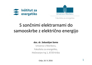 1	
S	sončnimi	elektrarnami	do	
samooskrbe	z	električno	energijo	
doc.	dr.	Sebas,jan	Seme	
Univerza	v	Mariboru,	
Fakulteta	za	energe;ko,	
Hočevarjev	trg	1,	8720	Krško		
Celje,	16.	9.	2016	
 