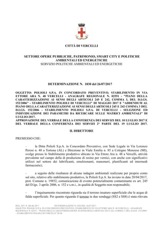 CITTÀ DI VERCELLI
SETTORE OPERE PUBBLICHE, PATRIMONIO, SMART CITY E POLITICHE
AMBIENTALI ED ENERGETICHE
SERVIZIO POLITICHE AMBIENTALI ED ENERGETICHE
DETERMINAZIONE N. 1830 del 26/07/2017
OGGETTO: POLIOLI S.P.A. IN CONCORDATO PREVENTIVO, STABILIMENTO IN VIA
ETTORE ARA N. 48 VERCELLI - ANAGRAFE REGIONALE N. 02551 - "PIANO DELLA
CARATTERIZZAZIONE AI SENSI DEGLI ARTICOLI 245 E 242, COMMA 3, DEL D.LGS.
152/2006" - STABILIMENTO POLIOLI DI VERCELLI" DI MAGGIO 2017 E "ADDENDUM AL
PIANO DELLA CARATTERIZZAZIONE AI SENSI DEGLI ARTICOLI 245 E 242 COMMA 3 DEL
D.LGS. 152/2006 - STABILIMENTO POLIOLI S.P.A. DI VERCELLI - SELEZIONE ED
INDIVIDUAZIONE DEI PARAMETRI DA RICERCARE SULLE MATRICI AMBIENTALI" DI
LUGLIO-2017.
APPROVAZIONE DEL VERBALE DELLA CONFERENZA DEI SERVIZI DEL 10 LUGLIO 2017 E
DEL VERBALE DELLA CONFERENZA DEI SERVIZI 2° PARTE DEL 19 LUGLIO 2017.
IL DIRETTORE
PREMESSO CHE:
- la Ditta Polioli S.p.A. in Concordato Preventivo, con Sede Legale in Via Lorenzo
Perosi n. 40 a Tortona (AL) e Direzione in Viale Emilia n. 85 a Cologno Monzese (MI),
svolge presso lo Stabilimento produttivo ubicato in Via Ettore Ara n. 48 a Vercelli, attività
prevalente nel campo della di produzione di resine per vernici, con anche con significativi
utilizzi nel settore dei lubrificanti, emulsionanti, manomeri, plastificanti ed intermedi
farmaceutici;
- a seguito delle risultanze di alcune indagini ambientali realizzate per proprio conto
sul sito, relativo allo stabilimento produttivo, la Polioli S.p.A. ha inviato in data 28/04/2017,
prot. Comune n. 19852, comunicazione di evento potenzialmente contaminante ex art. 245
del D.lgs. 3 aprile 2006, n. 152 e s.m.i., in qualità di Soggetto non responsabile;
- l’inquinamento riscontrato riguarda sia il terreno insaturo superficiale che le acque di
falda superficiale. Per quanto riguarda il terreno in due sondaggi (SS2 e SS8) è stata rilevata
REG. INT. N. D6-86-2017 DETERMINAZIONE N.1830 DEL 26/07/2017
OGGETTO: POLIOLI S.P.A. IN CONCORDATO PREVENTIVO, STABILIMENTO IN VIA ETTORE ARA N. 48 VERCELLI - ANAGRAFE
REGIONALE N. 02551 - "PIANO DELLA CARATTERIZZAZIONE AI SENSI DEGLI ARTICOLI 245 E 242, COMMA 3, DEL D.LGS. 152/2006"
- STABILIMENTO POLIOLI DI VERCELLI" DI M
 