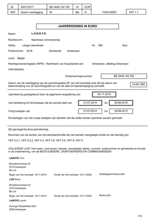 JAARREKENING IN EURO
Naam: L.A.N.O.Y.E.
Rechtsvorm: Naamloze vennootschap
Adres: Lange Leemstraat Nr: 368 Bus:
Postnummer: 2018 Gemeente: Antwerpen
Land: België
Rechtspersonenregister (RPR) - Rechtbank van Koophandel van: Antwerpen, afdeling Antwerpen
Internetadres:
Ondernemingsnummer BE 0448.102.782
Datum van de neerlegging van de oprichtingsakte OF van het recentste stuk dat de datum van
bekendmaking van de oprichtingsakte en van de akte tot statutenwijziging vermeldt.
19-09-1992
Jaarrekening goedgekeurd door de algemene vergadering van 05-11-2016
met betrekking tot het boekjaar dat de periode dekt van 01-07-2015 tot 30-06-2016
Vorig boekjaar van 01-07-2014 tot 30-06-2015
De bedragen van het vorige boekjaar zijn identiek met die welke eerder openbaar werden gemaakt.
Zijn gevoegd bij deze jaarrekening:
Nummers van de secties van het standaardmodel die niet werden neergelegd omdat ze niet dienstig zijn:
VKT 5.2.1, VKT 5.2.2, VKT 5.4, VKT 5.8, VKT 5.9, VKT 8, VKT 9
VOLLEDIGE LIJST met naam, voornamen, beroep, woonplaats (adres, nummer, postnummer en gemeente) en functie
in de onderneming, van de BESTUURDERS, ZAAKVOERDERS EN COMMISSARISSEN
LANOYE Tom
Broederminstraat 52
2018 Antwerpen
BELGIË
Begin van het mandaat: 19-11-2014 Einde van het mandaat: 19-11-2020 Gedelegeerd bestuurder
LOS Rene
Broederminstraat 52
2018 Antwerpen
BELGIË
Begin van het mandaat: 19-11-2014 Einde van het mandaat: 19-11-2020 Bestuurder
LANOYE Laurie
Koningin Elizabethlei 6/A7
2000 Antwerpen
1/18
20
NAT.
04/01/2017
Datum neerlegging
BE 0448.102.782
Nr.
18
Blz.
EUR
D. 17004.00007 VKT 1.1
 