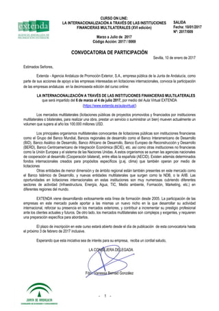 CURSO ON LINE:
LA INTERNACIONALIZACIÓN A TRAVÉS DE LAS INSTITUCIONES
FINANCIERAS MULTILATERALES (XVI edición)
Marzo a Julio de 2017
Código Acción: 2017 / 0069
SALIDA
Fecha: 10/01/2017
Nº: 2017/009
- 1 -
CONVOCATORIA DE PARTICIPACIÓN
Sevilla, 10 de enero de 2017
Estimados Señores,
Extenda - Agencia Andaluza de Promoción Exterior, S.A., empresa pública de la Junta de Andalucía, como
parte de sus acciones de apoyo a las empresas interesadas en licitaciones internacionales, convoca la participación
de las empresas andaluzas en la decimosexta edición del curso online:
LA INTERNACIONALIZACIÓN A TRAVÉS DE LAS INSTITUCIONES FINANCIERAS MULTILATERALES
que será impartido del 6 de marzo al 4 de julio 2017, por medio del Aula Virtual EXTENDA
(https://www.extenda.es/aulavirtual/)
Los mercados multilaterales (licitaciones públicas de proyectos promovidos y financiados por instituciones
multilaterales o bilaterales, para realizar una obra, prestar un servicio o suministrar un bien) mueven actualmente un
volumen que supera al año los 100.000 millones USD.
Los principales organismos multilaterales convocantes de licitaciones públicas son instituciones financieras
como el Grupo del Banco Mundial, Bancos regionales de desarrollo como el Banco Interamericano de Desarrollo
(BID), Banco Asiático de Desarrollo, Banco Africano de Desarrollo, Banco Europeo de Reconstrucción y Desarrollo
(BERD), Banco Centroamericano de Integración Económica (BCIE), etc. así como otras instituciones no financieras
como la Unión Europea y el sistema de las Naciones Unidas. A estos organismos se suman las agencias nacionales
de cooperación al desarrollo (Cooperación bilateral), entre ellas la española (AECID). Existen además determinados
fondos internacionales creados para propósitos específicos (p.ej. clima) que también operan por medio de
licitaciones
Otras entidades de menor dimensión y de ámbito regional están también presentes en este mercado como
el Banco Islámico de Desarrollo, y nuevas entidades multilaterales que surgen como la NDB, o la AIIB. Las
oportunidades en licitaciones internacionales en estas instituciones son muy numerosas cubriendo diferentes
sectores de actividad (Infraestructura, Energía, Agua, TIC, Medio ambiente, Formación, Marketing, etc.) en
diferentes regiones del mundo.
EXTENDA viene desarrollando exitosamente esta línea de formación desde 2005. La participación de las
empresas en este mercado puede aportar a las mismas un nuevo nicho en la que desarrollar su actividad
internacional, reforzar su presencia en los mercados exteriores, y contribuir a incrementar su prestigio profesional
ante los clientes actuales y futuros. De otro lado, los mercados multilaterales son complejos y exigentes, y requieren
una preparación específica para abordarlos.
El plazo de inscripción en este curso estará abierto desde el día de publicación de esta convocatoria hasta
el próximo 3 de febrero de 2017 inclusive.
Esperando que esta iniciativa sea de interés para su empresa, reciba un cordial saludo,
LA CONSEJERA DELEGADA
Fdo.: Vanessa Bernad González
 