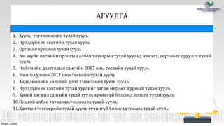 АГУУЛГА
1. Хууль тогтоомжийн тухай хууль
2. Ирээдүйн өв сангийн тухай хууль
3. Органик хүнсний тухай хууль
4. Аж ахуйн нэгжийн орлогын албан татварын тухай хуульд нэмэлт, өөрчлөлт оруулах тухай
хууль
5. Нийгмийн даатгалын сангийн 2017 оны төсвийн тухай хууль
6. Монгол улсын 2017 оны төсвийн тухай хууль
7. Хөдөлмөрийн хөлсний доод хэмжээний тухай хууль
8. Ирээдүйн өв сангийн тухай хуулийг дагаж мөрдөх журмын тухай хууль
9. Хүний хөгжил сангийн тухай хууль хүчингүй болсонд тооцох тухай хууль
10.Онцгой албан татвараас чөлөөлөх тухай хууль
11.Хамтын тэтгэврийн тухай хууль хүчингүй болсонд тооцох тухай хууль
 