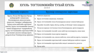 ХУУЛЬ ТОГТООМЖИЙН ТУХАЙ ХУУЛЬ
2015-05-29
Хуулийн зорилго Хуулиар зохицуулах харилцаа
Хууль, Улсын Их Хурлын бусад
шийдвэрийг санаачлах,
боловсруулах ажиллагааны
үндэслэл, чанарыг сайжруулах,
түүнд олон нийтийн оролцоог
хангах, хууль тогтоомжийн төсөлд
тавих шаардлагыг тодорхойлох,
хууль тогтоомжийн хэрэгжилтийн
үр нөлөөг үнэлэх замаар хууль
дээдлэх ёсыг бэхжүүлэхэд оршино.
I. Нийтлэг үндэслэл
II. Хууль тогтоомж санаачлах, төлөвлөх
III. Хууль тогтоомжийн төсөл боловсруулах ажлыг зохион байгуулах
IV. Хуулийн төслийн төрөл, бүтэц, хэлбэр, эх бичвэрт тавих шаардлага
V. Улсын их хурлын тогтоолын төсөл боловсруулах, өргөн мэдүүлэх
VI. Хууль тогтоомжийн төслийг олон нийтээр хэлэлцүүлэх, санал авах
VII. Хууль тогтоомжийн төсөл өргөн мэдүүлэх
VIII.Хууль тогтоомжийн сан, хэвлэн нийтлэх, олон нийтэд хүргэх, таниулах
IX. Хууль тогтоомжийн хэрэгжилтийг зохион байгуулах нийтлэг журам
X. Хууль тогтоомжийн хэрэгжилтийн хяналт шинжилгээ, үнэлгээ
XI. Бусад зүйл
 