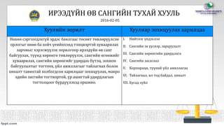 ИРЭЭДҮЙН ӨВ САНГИЙН ТУХАЙ ХУУЛЬ
2016-02-05
Хуулийн зорилт Хуулиар зохицуулах харилцаа
Нөхөн сэргээгдэхгүй эрдэс баялгаас төсөвт төвлөрүүлсэн
орлогыг өнөө ба хойч үеийнхэнд тэнцвэртэй хуваарилах
зарчмыг хэрэгжүүлэх зорилгоор ирээдүйн өв санг
байгуулах, түүнд хөрөнгө төвлөрүүлэх, сангийн өгөөжийг
хуваарилах, сангийн хөрөнгийг удирдах бүтэц, зохион
байгуулалтыг тогтоох, үйл ажиллагааг тайлагнах болон
хяналт тавихтай холбогдсон харилцааг зохицуулах, макро
эдийн засгийн тогтвортой, үр ашигтай удирдлагын
тогтолцоог бүрдүүлэхэд оршино.
I. Нийтлэг үндэслэл
II. Сангийн эх үүсвэр, зарцуулалт
III. Сангийн хөрөнгийн удирдлага
IV. Сангийн засаглал
V. Корпораци, түүний үйл ажиллагаа
VI. Тайлагнал, ил тод байдал, хяналт
VII. Бусад зүйл
 
