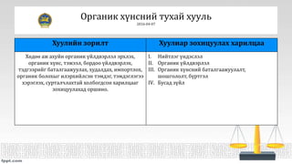 Органик хүнсний тухай хууль
2016-04-07
Хуулийн зорилт Хуулиар зохицуулах харилцаа
Хөдөө аж ахуйн органик үйлдвэрлэл эрхлэх,
органик хүнс, тэжээл, бордоо үйлдвэрлэх,
тэдгээрийг баталгаажуулах, худалдах, импортлох,
органик болохыг илэрхийлсэн тэмдэг, тэмдэглэгээ
хэрэглэх, сурталчлахтай холбогдсон харилцааг
зохицуулахад оршино.
I. Нийтлэг үндэслэл
II. Органик үйлдвэрлэл
III. Органик хүнсний баталгаажуулалт,
шошгололт, бүртгэл
IV. Бусад зүйл
 