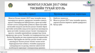 МОНГОЛ УЛСЫН 2017 ОНЫ
ТӨСВИЙН ТУХАЙ ХУУЛЬ
2016-11-10
Хуулийн зорилт Хуулиар зохицуулах харилцаа
Монгол Улсын төсөвт 2017 оны төсвийн жилд
төвлөрүүлэх орлого, зарцуулах төсвийн хэмжээ,
орлого төвлөрүүлэх байгууллага, орон нутгийн
төсөвт олгох санхүүгийн дэмжлэг, Орон нутгийн
хөгжлийн нэгдсэн сан болон улсын төсвөөс Орон
нутгийн хөгжлийн санд олгох орлогын шилжүүлэг,
орон нутгийн төсвөөс улсын төсөвт төвлөрүүлэх
орлого, төсвийн ерөнхийлөн захирагчид төсөв
зарцуулах эрх олгох, Төсвийн тогтворжуулалтын сан
болон Ирээдүйн өв санд хуримтлуулах хөрөнгийн
хэмжээ, Ирээдүйн өв сангаас улсын төсөвт олгох
шилжүүлэг болон улсын төсөвт төлөх өглөг
барагдуулалтын хэмжээ, төсвийн алдагдлыг
санхүүжүүлэх эх үүсвэр, мөнгөн гүйлгээтэй
холбогдсон харилцааг зохицуулахад оршино.
I. Нийтлэг үндэслэл
II. Монгол улсын 2017 оны төсвийн орлого,
зарлага болон хөрөнгө, өрийн удирдлага
III. Бусад зүйл
 