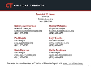 14
Katherine Zimmerman
research manager
katherine.zimmerman@aei.org
(202) 888-6576
Paul Bucala
Iran analyst
paul.bucala@aei.org
(202) 888-6573
Marie Donovan
Iran analyst
marie.donovan@aei.org
(202) 888-6572
Heather Malacaria
program manager
heather.malacaria@aei.org
(202) 888-6575
Emily Estelle
al Qaeda analyst
emily.estelle@aei.org
(202) 888-6570
Caitlin Pendleton
Iran analyst
caitlin.pendleton@aei.org
(202) 888-6577
For more information about AEI’s Critical Threats Project, visit www.criticalthreats.org.
Frederick W. Kagan
director
fkagan@aei.org
(202) 888-6569
 