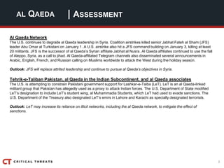 3
| ASSESSMENTAL QAEDA
Al Qaeda Network
The U.S. continues to degrade al Qaeda leadership in Syria. Coalition airstrikes killed senior Jabhat Fateh al Sham (JFS)
leader Abu Omar al Turkistani on January 1. A U.S. airstrike also hit a JFS command building on January 3, killing at least
20 militants. JFS is the successor of al Qaeda’s Syrian affiliate Jabhat al Nusra. Al Qaeda affiliates continued to use the fall
of Aleppo, Syria, as a call to jihad. Al Qaeda-affiliated Telegram channels also disseminated several announcements in
Arabic, English, French, and Russian calling on Muslims worldwide to attack the West during the holiday season.
Outlook: JFS will replace attrited leadership and continue to pursue al Qaeda’s objectives in Syria.
Tehrik-e-Taliban Pakistan, al Qaeda in the Indian Subcontinent, and al Qaeda associates
The U.S. is attempting to constrain Pakistani government support for Lashkar-e-Taiba (LeT). LeT is an al Qaeda-linked
militant group that Pakistan has allegedly used as a proxy to attack Indian forces. The U.S. Department of State modified
LeT’s designation to include LeT’s student wing, al Muhammadia Students, which LeT had used to evade sanctions. The
U.S. Department of the Treasury also designated LeT’s emirs in Lahore and Karachi as specially designated terrorists.
Outlook: LeT may increase its reliance on illicit networks, including the al Qaeda network, to mitigate the effect of
sanctions.
 