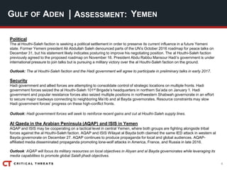 4
| ASSESSMENT:GULF OF ADEN YEMEN
Political
The al Houthi-Saleh faction is seeking a political settlement in order to preserve its current influence in a future Yemeni
state. Former Yemeni president Ali Abdullah Saleh denounced parts of the UN’s October 2016 roadmap for peace talks on
December 31, but his statement likely indicates posturing to improve his negotiating position. The al Houthi-Saleh faction
previously agreed to the proposed roadmap on November 16. President Abdu Rabbu Mansour Hadi’s government is under
international pressure to join talks but is pursuing a military victory over the al Houthi-Saleh faction on the ground.
Outlook: The al Houthi-Saleh faction and the Hadi government will agree to participate in preliminary talks in early 2017.
Security
Hadi government and allied forces are attempting to consolidate control of strategic locations on multiple fronts. Hadi
government forces seized the al Houthi-Saleh 101st Brigade’s headquarters in northern Sa’ada on January 1. Hadi
government and popular resistance forces also seized multiple positions in northwestern Shabwah governorate in an effort
to secure major roadways connecting to neighboring Ma’rib and al Bayda governorates. Resource constraints may slow
Hadi government forces’ progress on these high-conflict fronts.
Outlook: Hadi government forces will seek to reinforce recent gains and cut al Houthi-Saleh supply lines.
Al Qaeda in the Arabian Peninsula (AQAP) and ISIS in Yemen
AQAP and ISIS may be cooperating on a tactical level in central Yemen, where both groups are fighting alongside tribal
forces against the al Houthi-Saleh faction. AQAP and ISIS Wilayat al Bayda both claimed the same IED attack in western al
Bayda governorate on December 27. AQAP continues to produce propaganda for local and global audiences. AQAP-
affiliated media disseminated propaganda promoting lone-wolf attacks in America, France, and Russia in late 2016.
Outlook: AQAP will focus its military resources on local objectives in Abyan and al Bayda governorates while leveraging its
media capabilities to promote global Salafi-jihadi objectives.
 