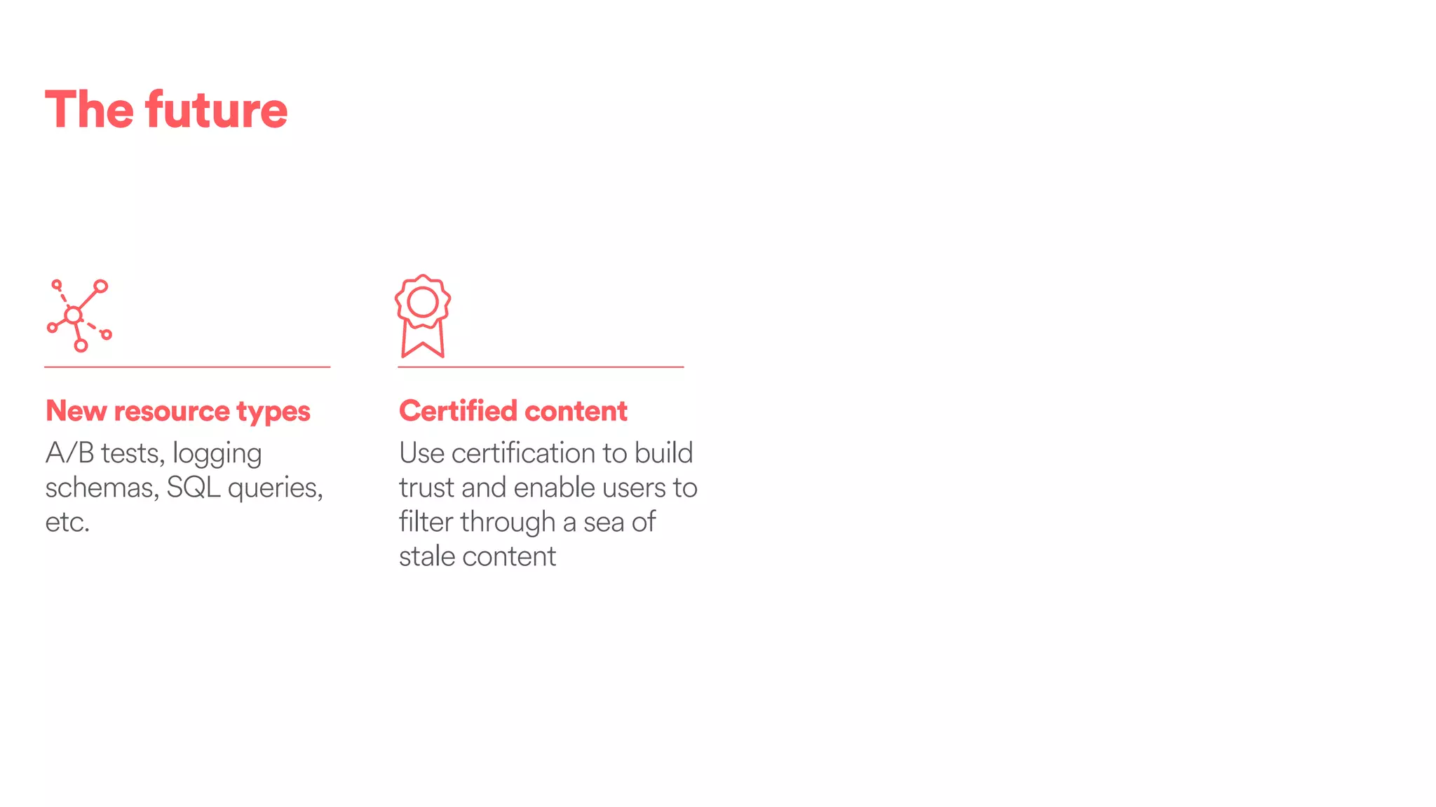 The future
New resource types
A/B tests, logging
schemas, SQL queries,
etc.
Certified content
Use certification to build
trust and enable users to
filter through a sea of
stale content
 