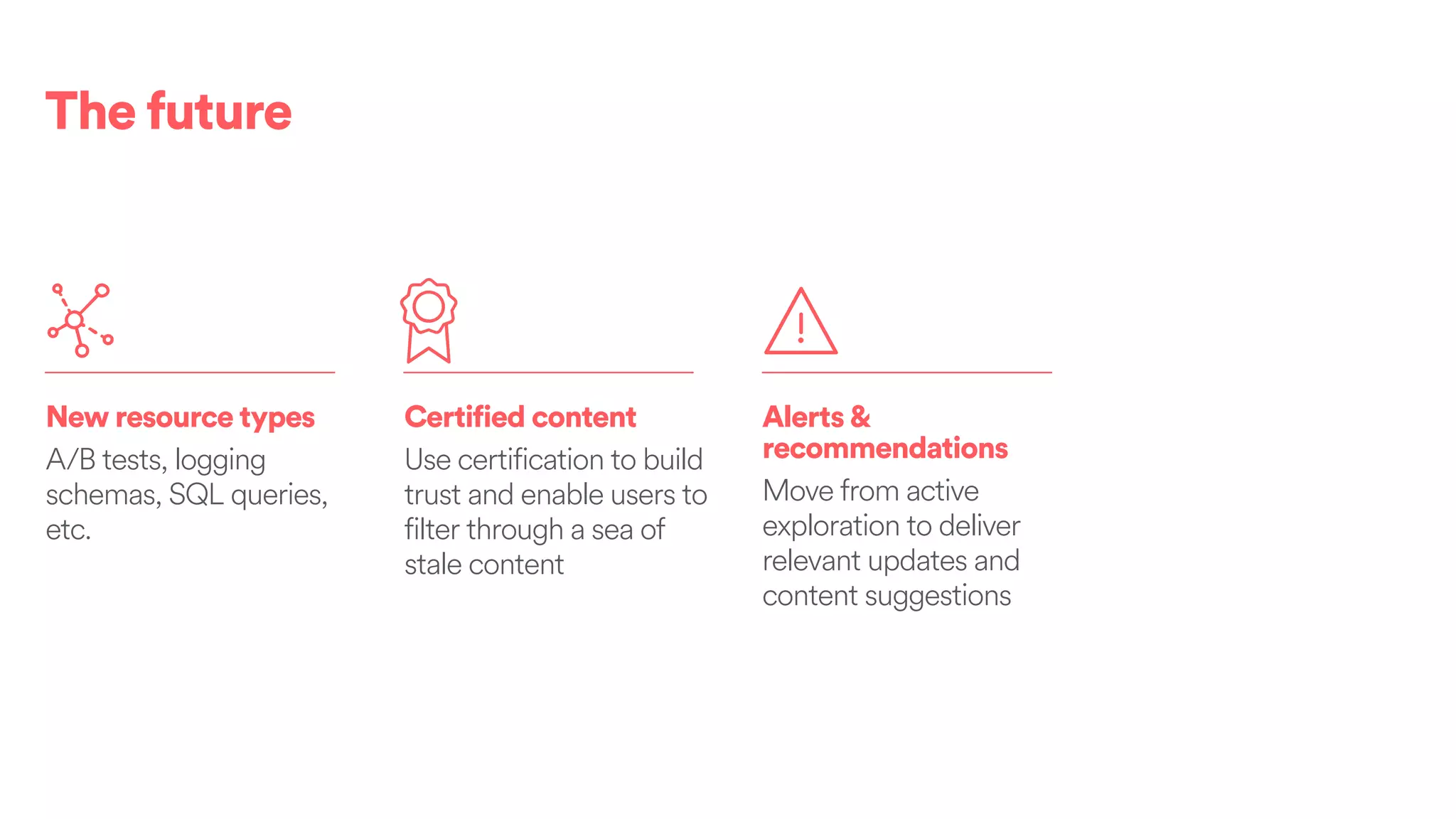 The future
New resource types
A/B tests, logging
schemas, SQL queries,
etc.
Certified content
Use certification to build
trust and enable users to
filter through a sea of
stale content
Alerts&
recommendations
Move from active
exploration to deliver
relevant updates and
content suggestions
 