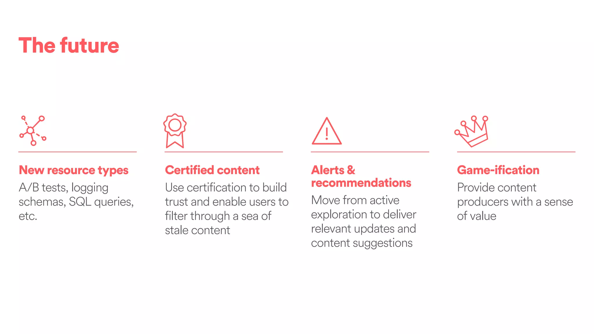 The future
New resource types
A/B tests, logging
schemas, SQL queries,
etc.
Certified content
Use certification to build
trust and enable users to
filter through a sea of
stale content
Game-ification
Provide content
producers with a sense
of value
Alerts&
recommendations
Move from active
exploration to deliver
relevant updates and
content suggestions
 