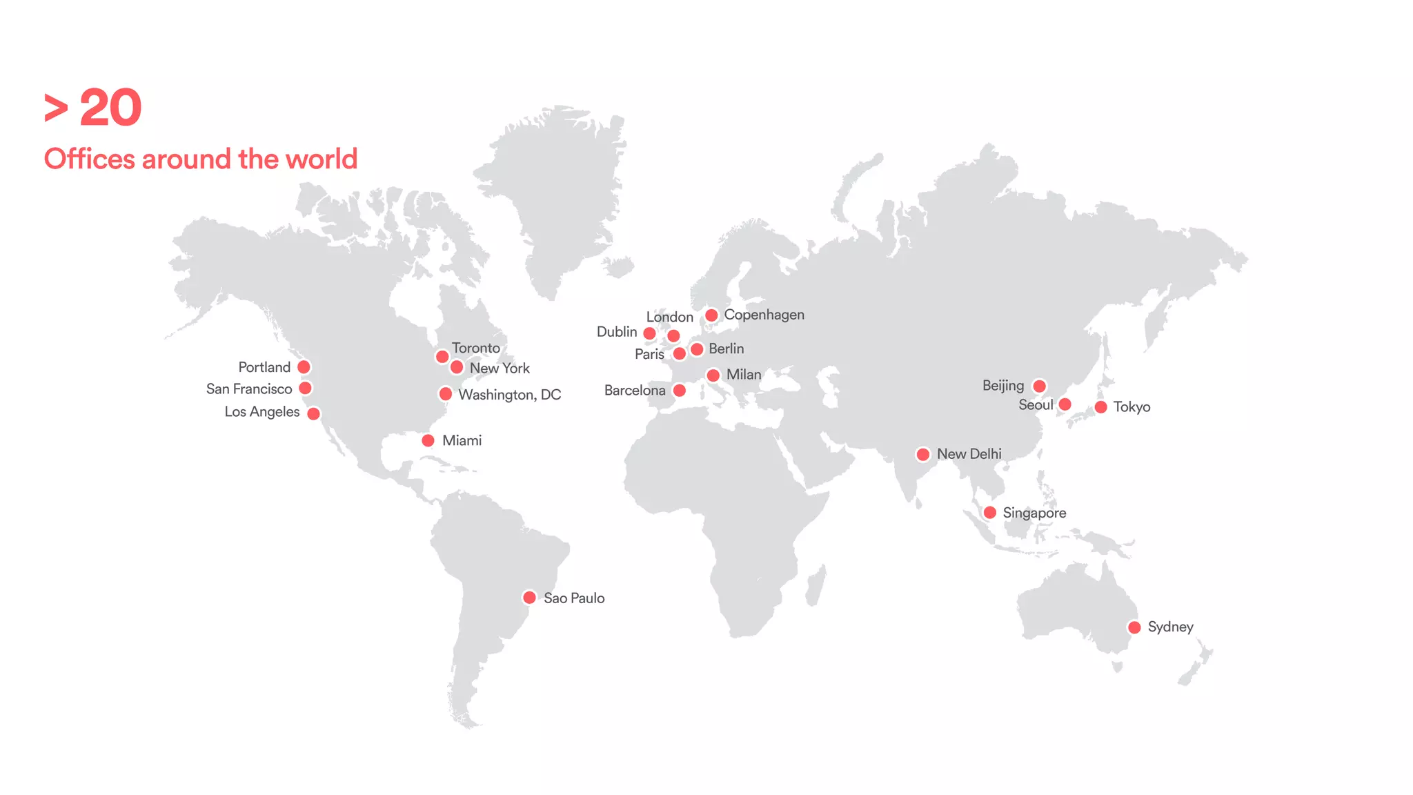 Portland
San Francisco
Los Angeles
Toronto
New York
Miami
Sao Paulo
Dublin
London
Paris
Barcelona
Berlin
Milan
Copenhagen
New Delhi
Seoul
Beijing
Tokyo
Sydney
Singapore
Washington, DC
> 20
Offices around the world
 