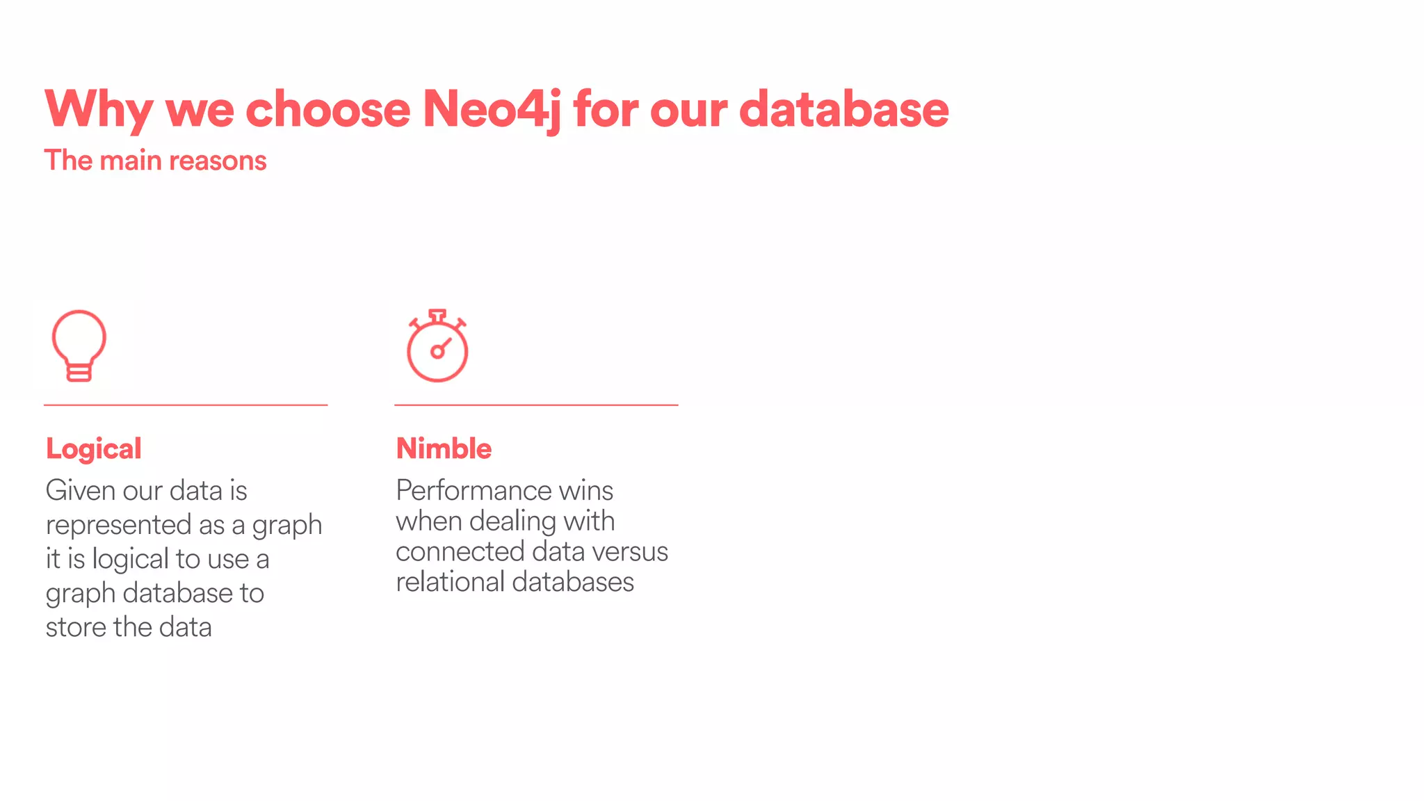 Logical
Given our data is
represented as a graph
it is logical to use a
graph database to
store the data
Nimble
Performance wins
when dealing with
connected data versus
relational databases
Why we choose Neo4j for our database
The main reasons
 