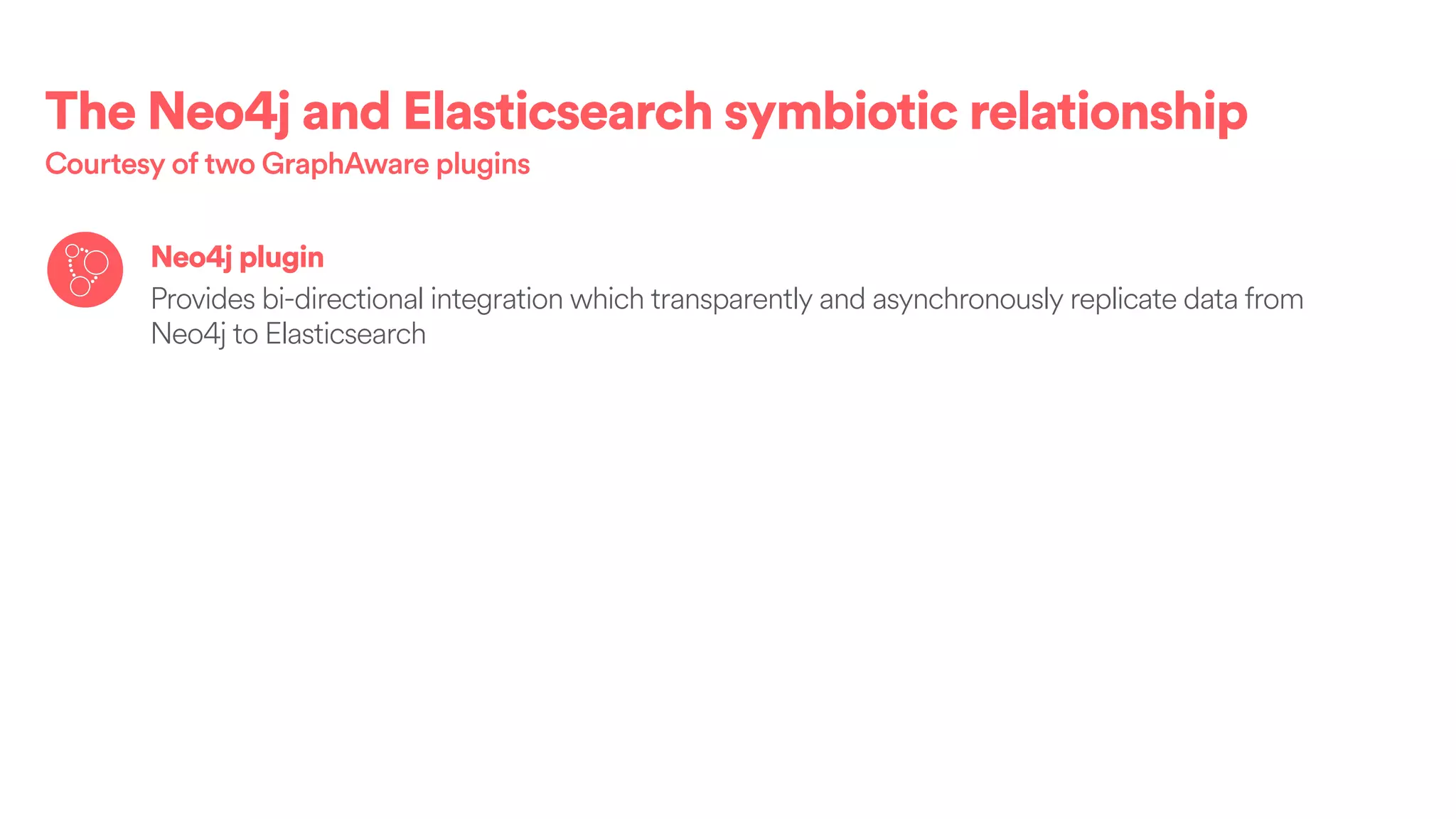 The Neo4j and Elasticsearch symbiotic relationship
Courtesy of two GraphAware plugins
Neo4j plugin
Provides bi-directional integration which transparently and asynchronously replicate data from
Neo4j to Elasticsearch
 