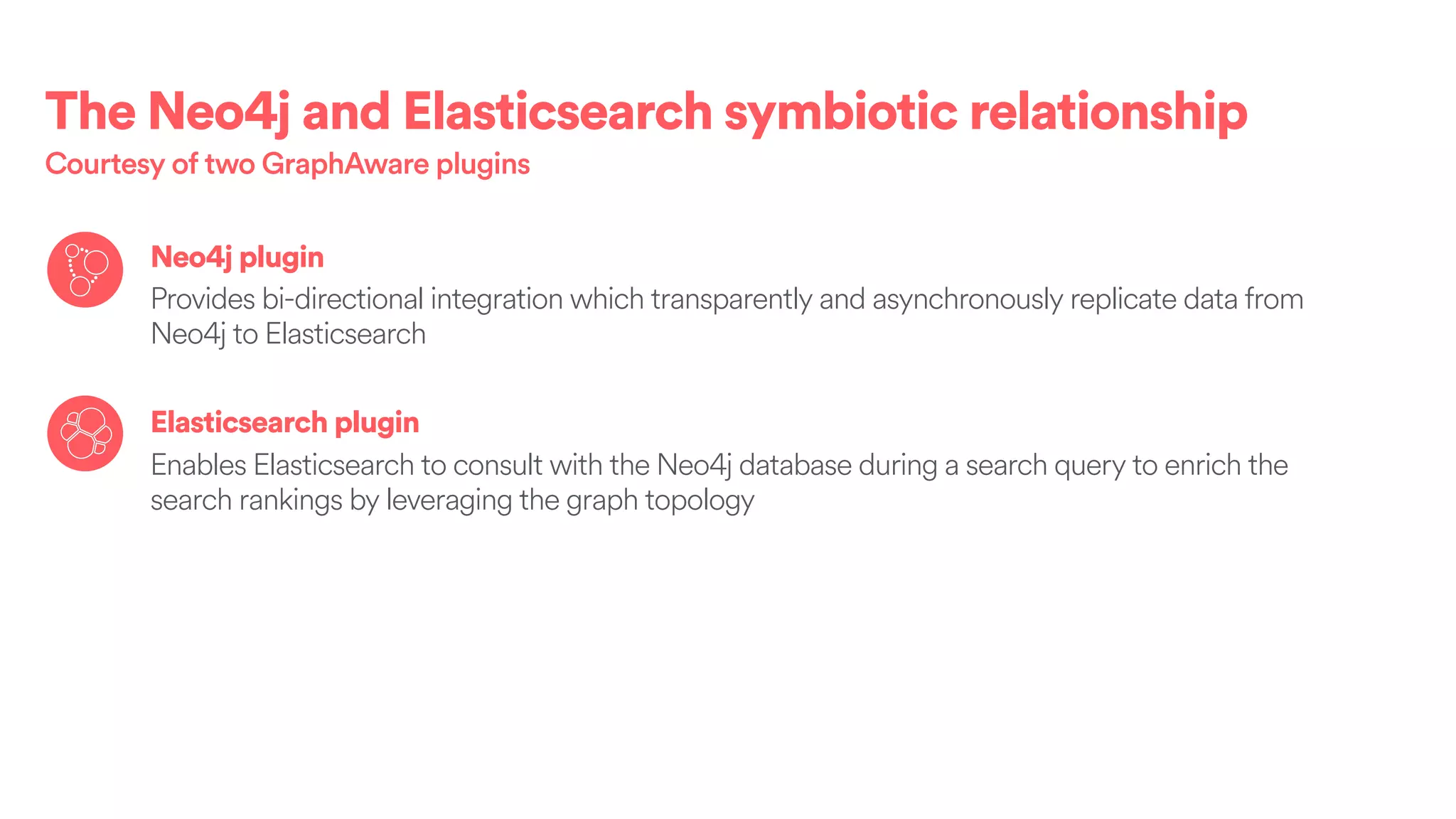 The Neo4j and Elasticsearch symbiotic relationship
Courtesy of two GraphAware plugins
Neo4j plugin
Provides bi-directional integration which transparently and asynchronously replicate data from
Neo4j to Elasticsearch
Elasticsearch plugin
Enables Elasticsearch to consult with the Neo4j database during a search query to enrich the
search rankings by leveraging the graph topology
 