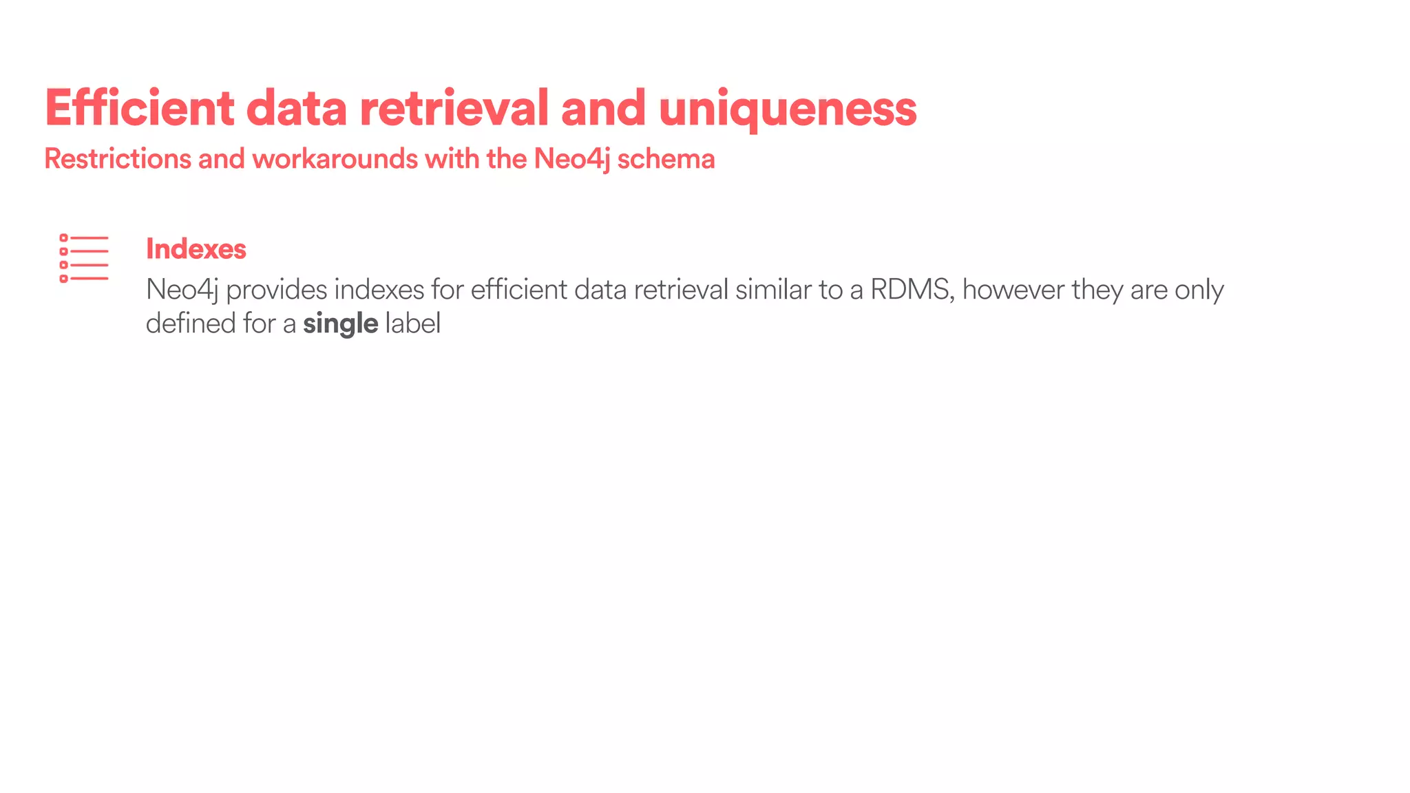 Efficient data retrieval and uniqueness
Restrictions and workarounds with the Neo4j schema
Indexes
Neo4j provides indexes for efficient data retrieval similar to a RDMS, however they are only
defined for a single label
 