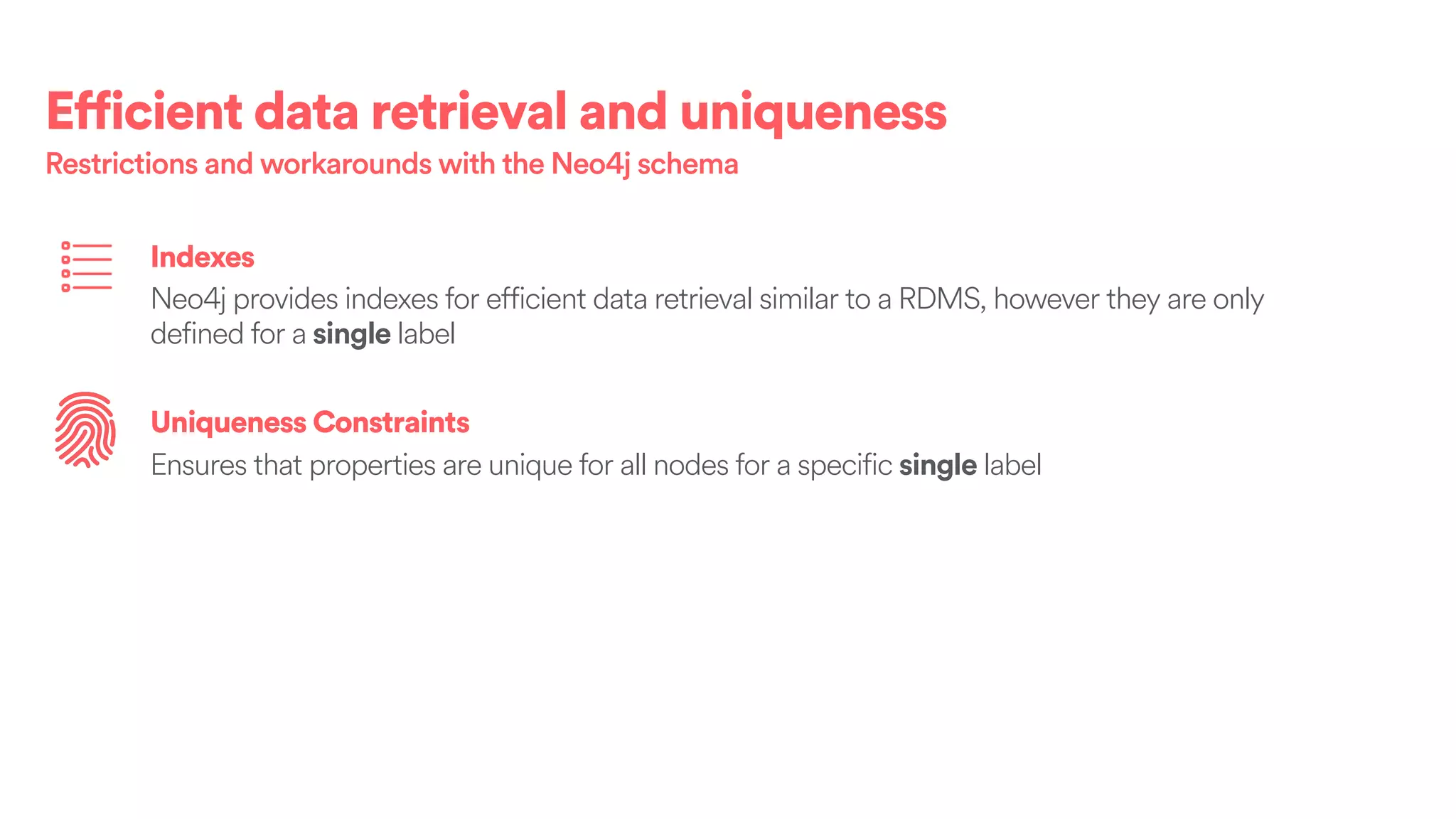 Efficient data retrieval and uniqueness
Restrictions and workarounds with the Neo4j schema
Indexes
Neo4j provides indexes for efficient data retrieval similar to a RDMS, however they are only
defined for a single label
Uniqueness Constraints
Ensures that properties are unique for all nodes for a specific single label
 