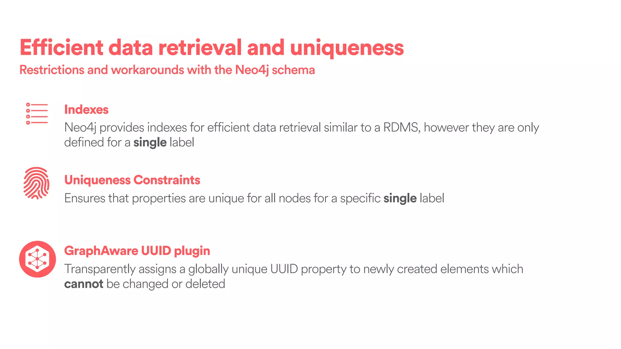 Efficient data retrieval and uniqueness
Restrictions and workarounds with the Neo4j schema
Indexes
Neo4j provides indexes for efficient data retrieval similar to a RDMS, however they are only
defined for a single label
Uniqueness Constraints
Ensures that properties are unique for all nodes for a specific single label
GraphAware UUID plugin
Transparently assigns a globally unique UUID property to newly created elements which
cannot be changed or deleted
 