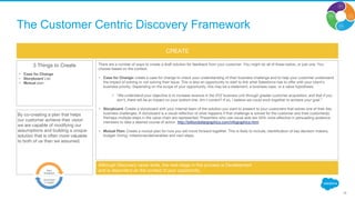 Although Discovery never ends, the next stage in this process is Development
and is dependent on the context of your opportunity.
CREATE
3 Things to Create
• Case for Change
• Storyboard Lite
• Mutual plan
By co-creating a plan that helps
our customer achieve their vision
we are capable of modifying our
assumptions and building a unique
solution that is often more valuable
to both of us than we assumed.
There are a number of ways to create a draft solution for feedback from your customer. You might do all of these below, or just one. You
choose based on the context.
• Case for Change: create a case for change to check your understanding of their business challenge and to help your customer understand
the impact of solving or not solving their issue. This is also an opportunity to start to link what Salesforce has to offer with your client’s
business priority. Depending on the scope of your opportunity, this may be a statement, a business case, or a value hypothesis.
• “We understand your objective is to increase revenue in the XYZ business unit through greater customer acquisition, and that if you
don’t, there will be an impact on your bottom line. Am I correct? If so, I believe we could work together to achieve your goal.”
• Storyboard: Create a storyboard with your internal team of the solution you want to present to your customers that solves one of their key
business challenges. A storyboard is a visual reflection of what happens if that challenge is solved for the customer and their customer(s).
Perhaps multiple steps in the value chain are represented. Presenters who use visual aids are 43% more effective in persuading audience
members to take a desired course of action. http://billiondollargraphics.com/infographics.html
• Mutual Plan: Create a mutual plan for how you will move forward together. This is likely to include, identification of key decision makers,
budget, timing, milestones/deliverables and next steps.
16
The Customer Centric Discovery Framework
 