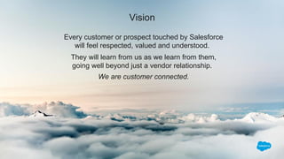 Vision
Every customer or prospect touched by Salesforce
will feel respected, valued and understood.
They will learn from us as we learn from them,
going well beyond just a vendor relationship.
We are customer connected.
 
