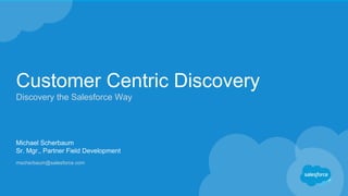 Customer Centric Discovery
Discovery the Salesforce Way
Michael Scherbaum
Sr. Mgr., Partner Field Development
mscherbaum@salesforce.com
 